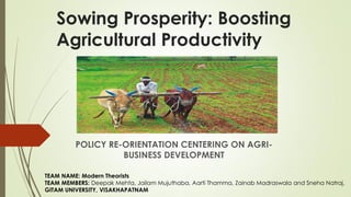Sowing Prosperity: Boosting
Agricultural Productivity
POLICY RE-ORIENTATION CENTERING ON AGRI-
BUSINESS DEVELOPMENT
TEAM NAME: Modern Theorists
TEAM MEMBERS: Deepak Mehta, Jailam Mujuthaba, Aarti Thamma, Zainab Madraswala and Sneha Natraj.
GITAM UNIVERSITY, VISAKHAPATNAM
 