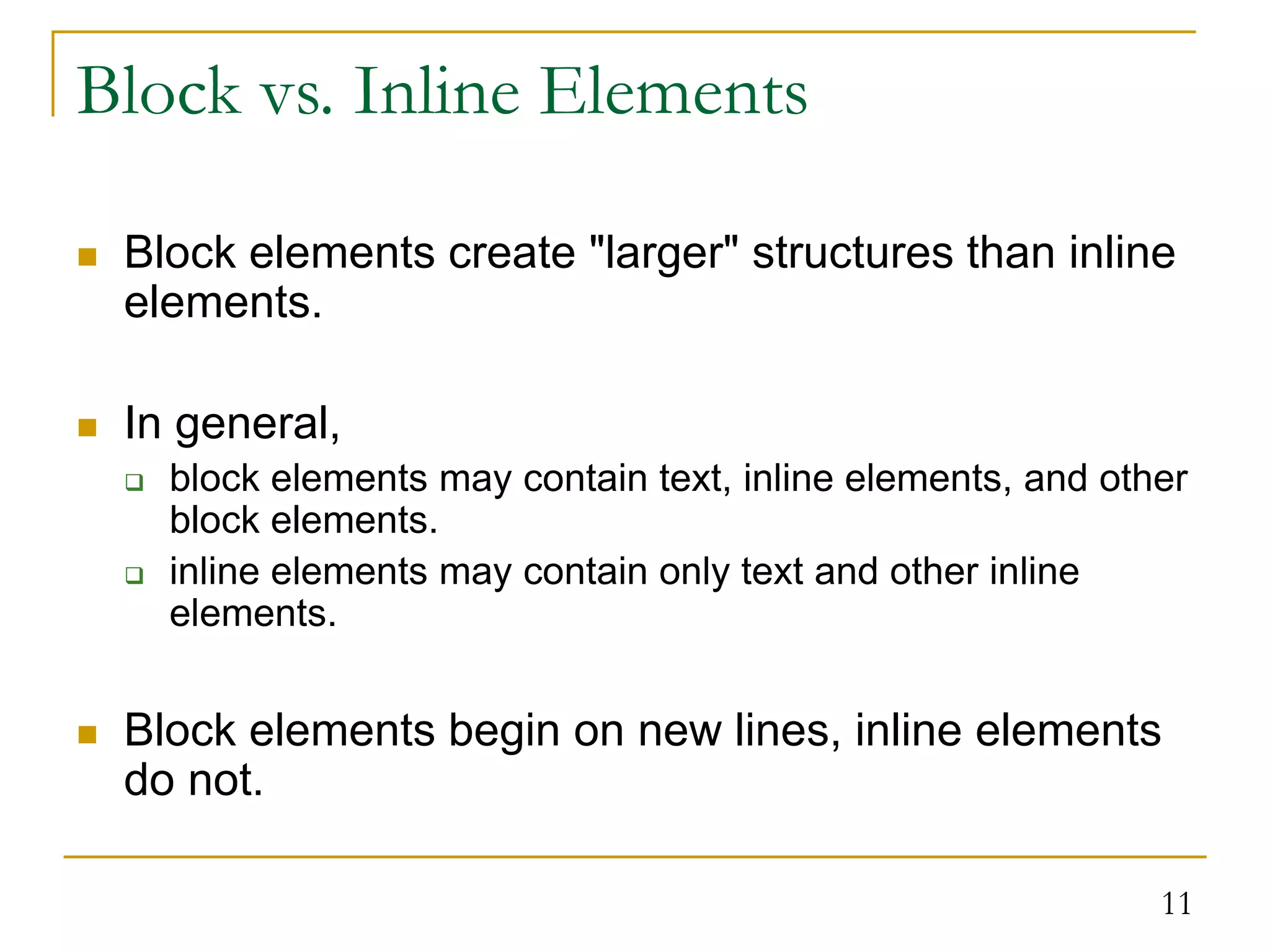 11 Block vs. Inline Elements  Block elements create "larger" structures than inline elements.  In general,  block elements may contain text, inline elements, and other block elements.  inline elements may contain only text and other inline elements.  Block elements begin on new lines, inline elements do not. 