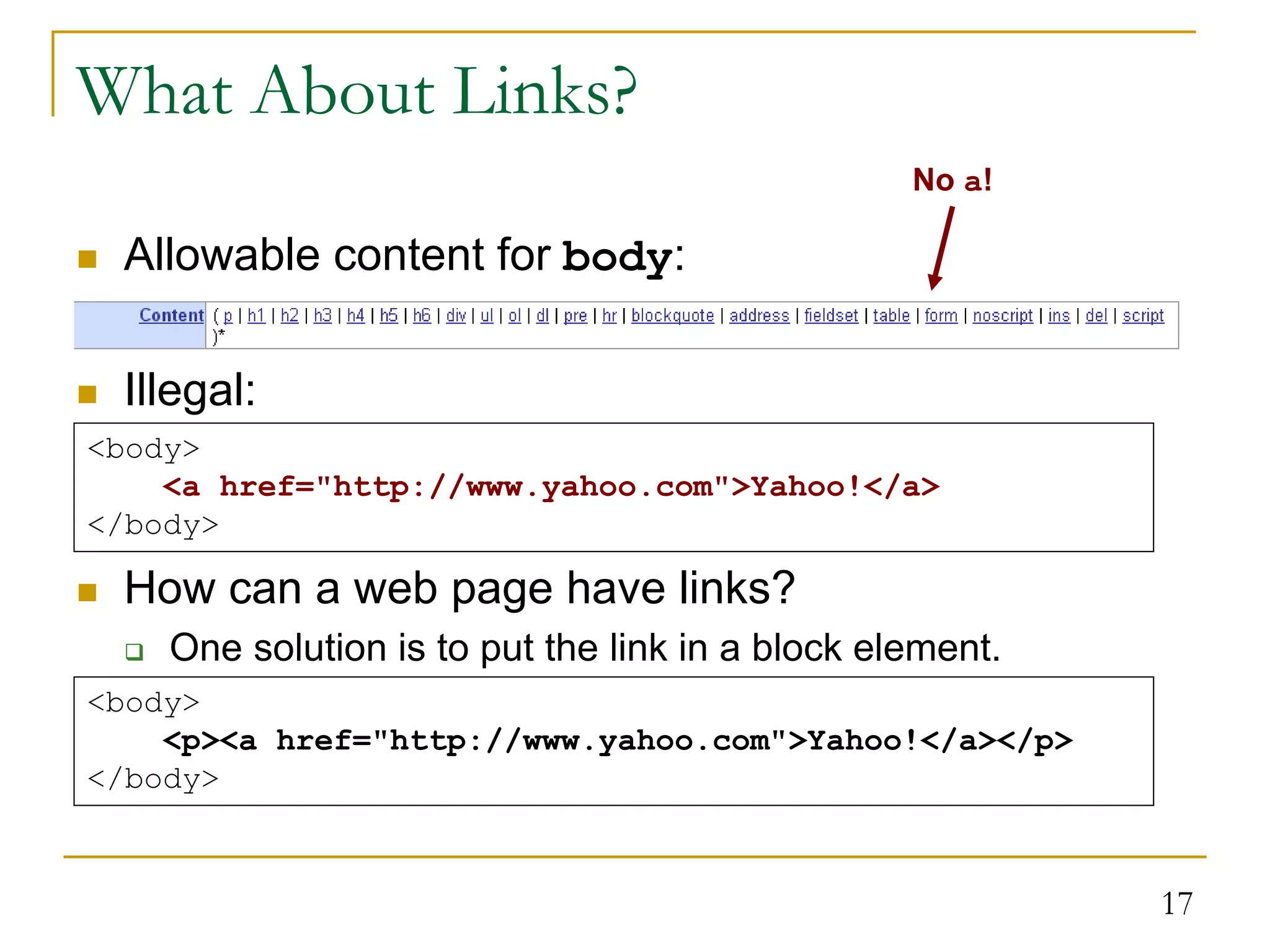 17 What About Links?  Allowable content for body:  Illegal:  How can a web page have links?  One solution is to put the link in a block element. <body> <a href="http://www.yahoo.com">Yahoo!</a> </body> No a! <body> <p><a href="http://www.yahoo.com">Yahoo!</a></p> </body> 