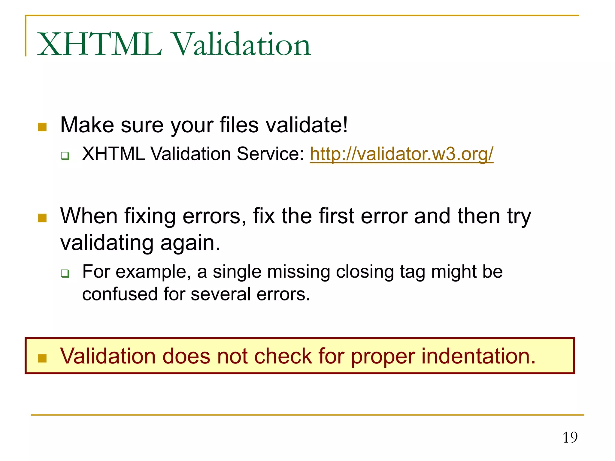 19 XHTML Validation  Make sure your files validate!  XHTML Validation Service: http://validator.w3.org/  When fixing errors, fix the first error and then try validating again.  For example, a single missing closing tag might be confused for several errors.  Validation does not check for proper indentation. 