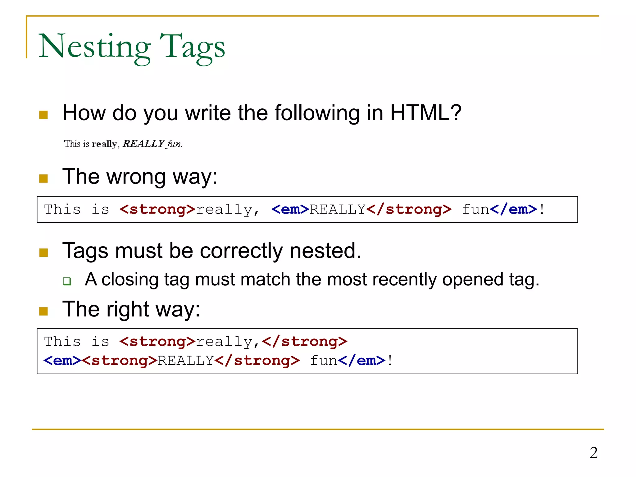 2 Nesting Tags  How do you write the following in HTML?  The wrong way: This is <strong>really, <em>REALLY</strong> fun</em>! This is <strong>really,</strong> <em><strong>REALLY</strong> fun</em>!  Tags must be correctly nested.  A closing tag must match the most recently opened tag.  The right way: 