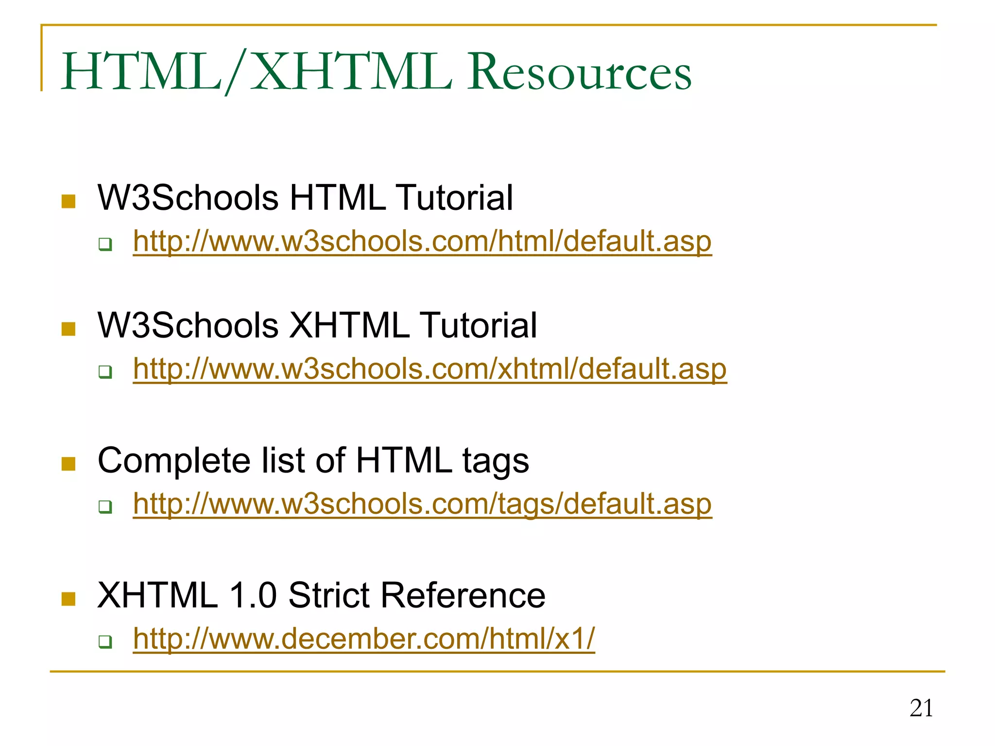 21 HTML/XHTML Resources  W3Schools HTML Tutorial  http://www.w3schools.com/html/default.asp  W3Schools XHTML Tutorial  http://www.w3schools.com/xhtml/default.asp  Complete list of HTML tags  http://www.w3schools.com/tags/default.asp  XHTML 1.0 Strict Reference  http://www.december.com/html/x1/ 