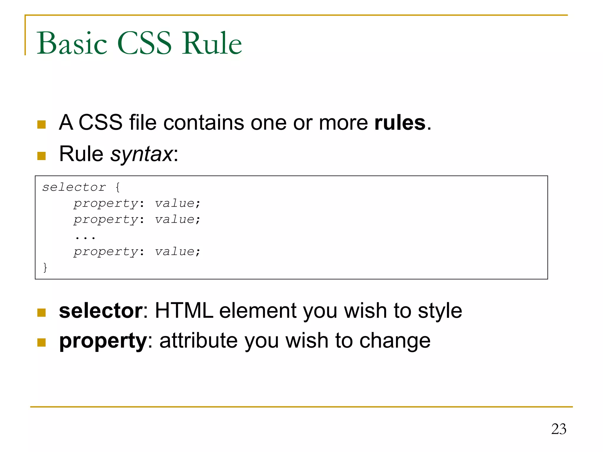 23 Basic CSS Rule  A CSS file contains one or more rules.  Rule syntax:  selector: HTML element you wish to style  property: attribute you wish to change selector { property: value; property: value; ... property: value; } 