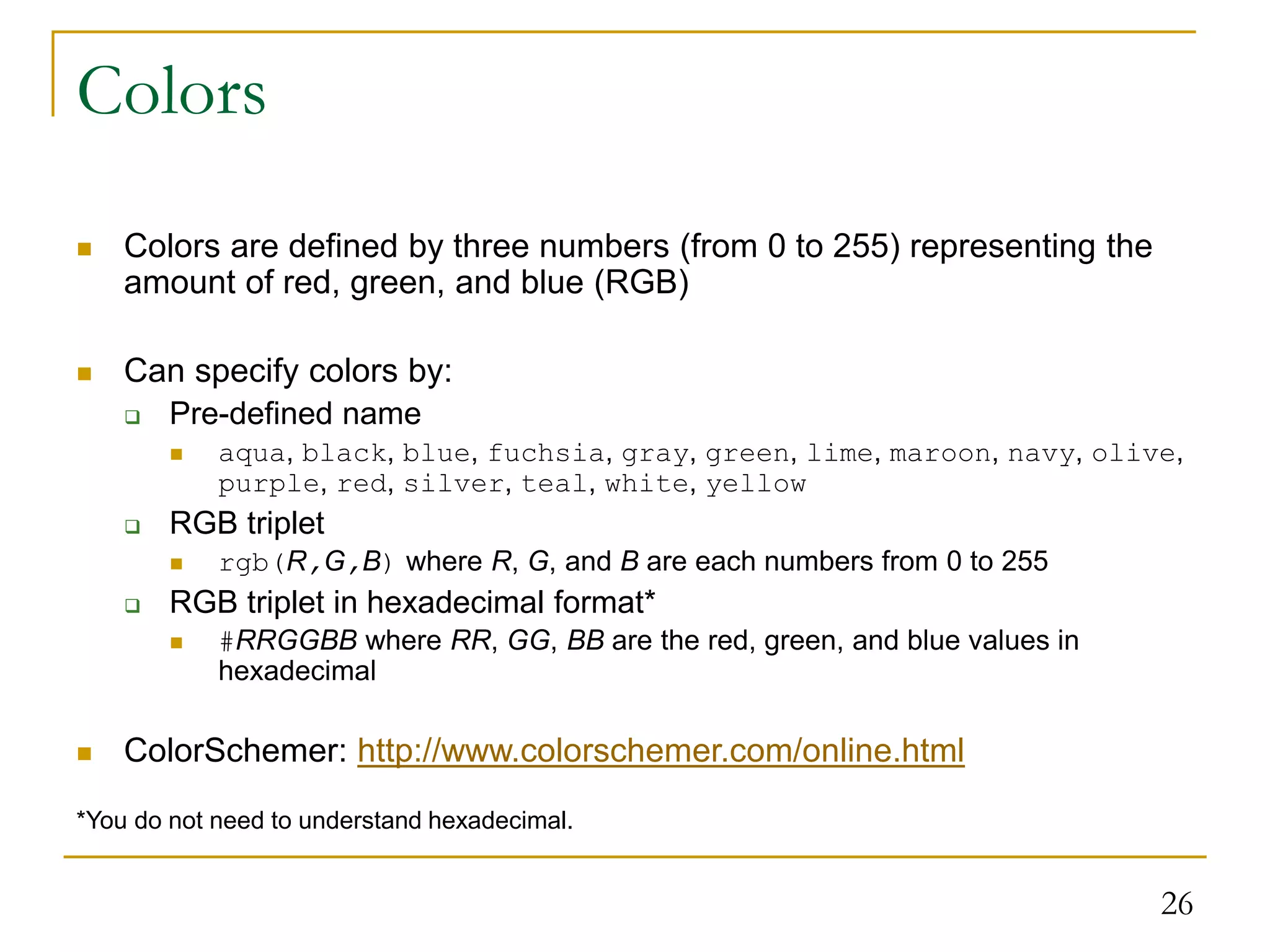 26 Colors  Colors are defined by three numbers (from 0 to 255) representing the amount of red, green, and blue (RGB)  Can specify colors by:  Pre-defined name  aqua, black, blue, fuchsia, gray, green, lime, maroon, navy, olive, purple, red, silver, teal, white, yellow  RGB triplet  rgb(R,G,B) where R, G, and B are each numbers from 0 to 255  RGB triplet in hexadecimal format*  #RRGGBB where RR, GG, BB are the red, green, and blue values in hexadecimal  ColorSchemer: http://www.colorschemer.com/online.html *You do not need to understand hexadecimal. 