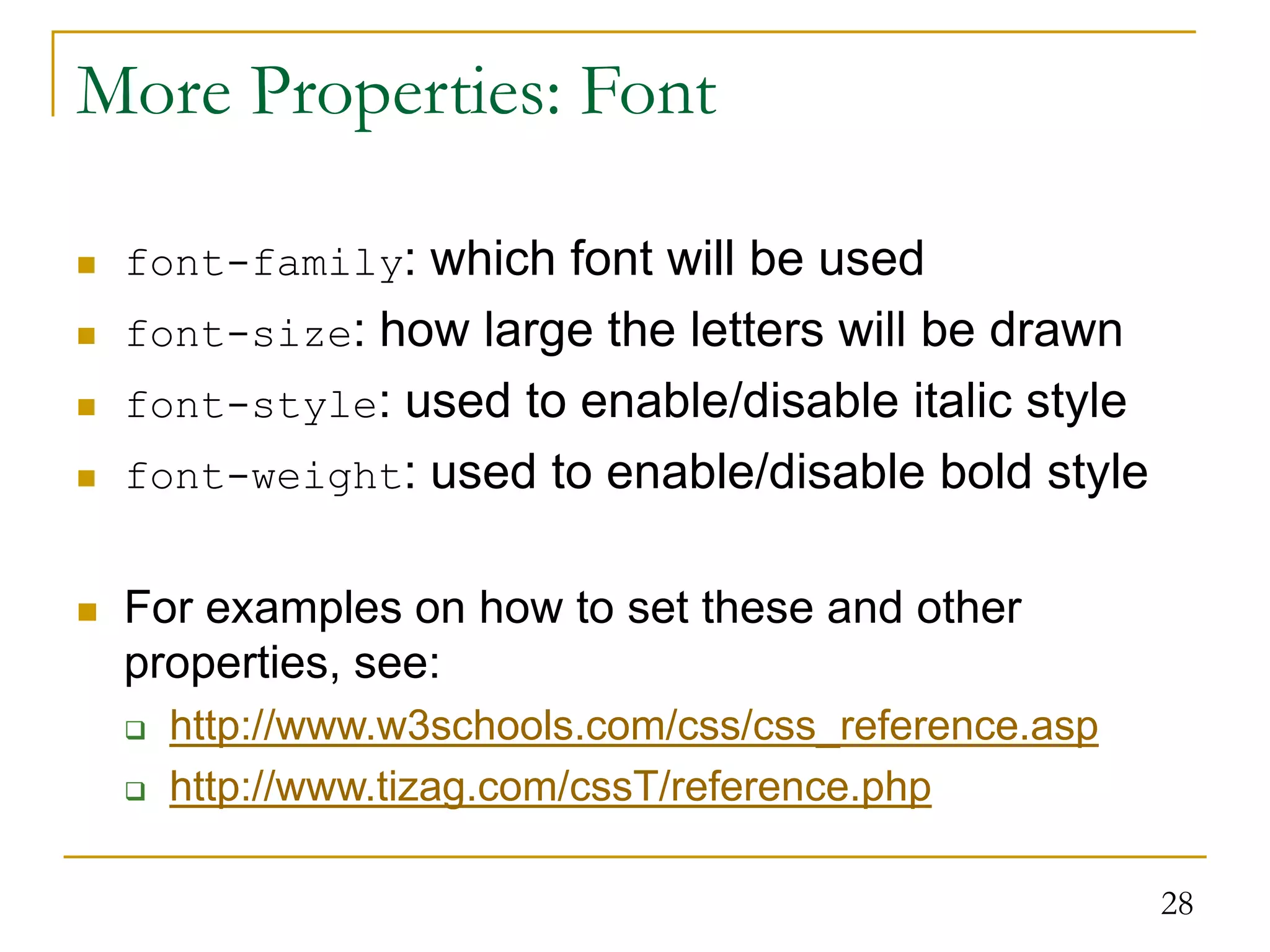 28 More Properties: Font  font-family: which font will be used  font-size: how large the letters will be drawn  font-style: used to enable/disable italic style  font-weight: used to enable/disable bold style  For examples on how to set these and other properties, see:  http://www.w3schools.com/css/css_reference.asp  http://www.tizag.com/cssT/reference.php 