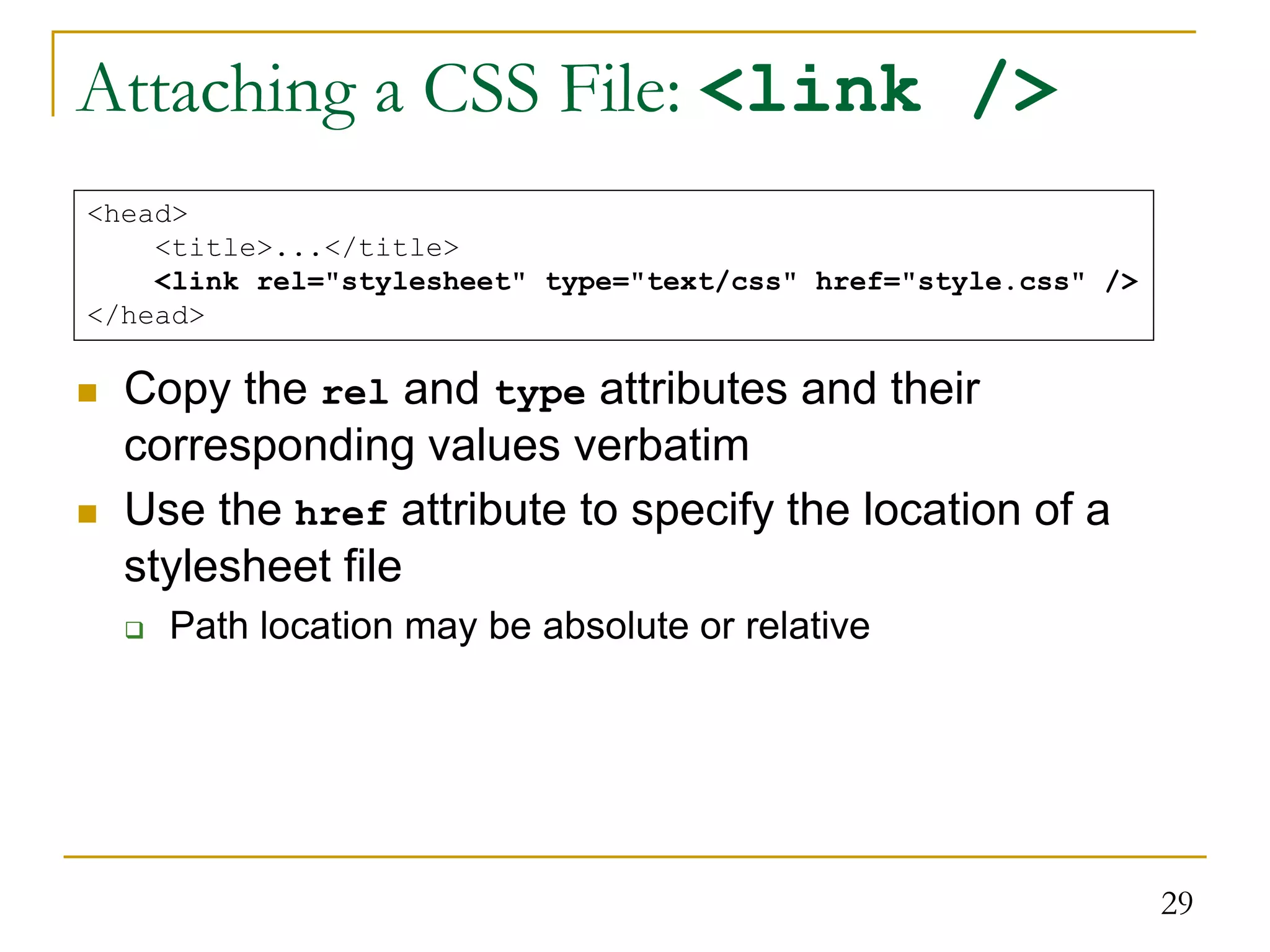 29 Attaching a CSS File: <link />  Copy the rel and type attributes and their corresponding values verbatim  Use the href attribute to specify the location of a stylesheet file  Path location may be absolute or relative <head> <title>...</title> <link rel="stylesheet" type="text/css" href="style.css" /> </head> 