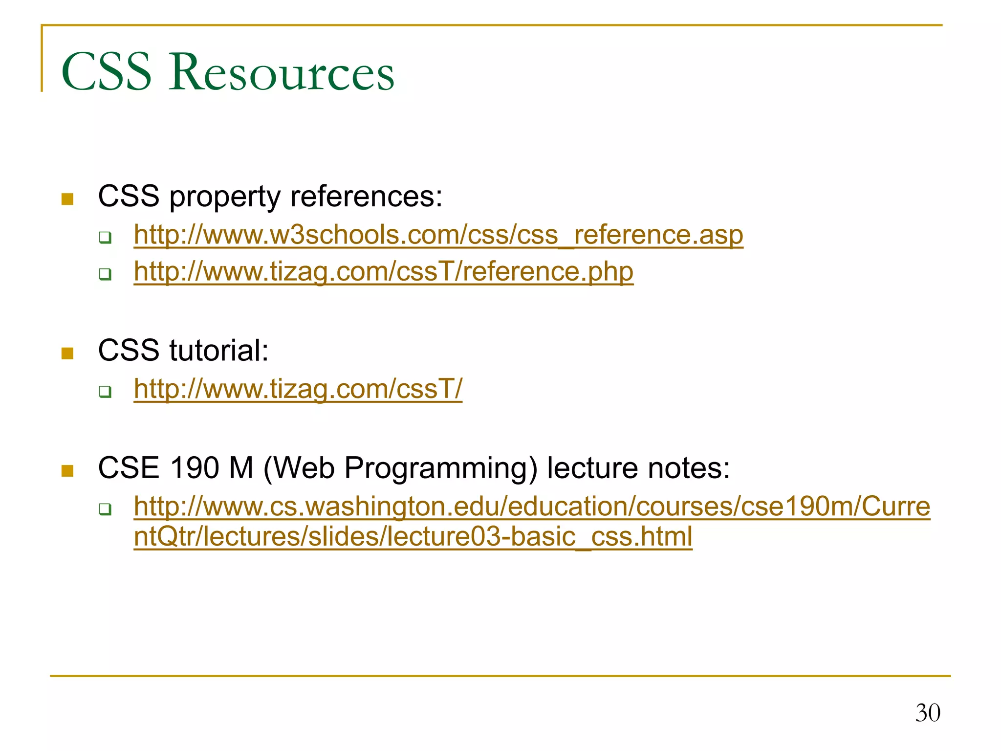 30 CSS Resources  CSS property references:  http://www.w3schools.com/css/css_reference.asp  http://www.tizag.com/cssT/reference.php  CSS tutorial:  http://www.tizag.com/cssT/  CSE 190 M (Web Programming) lecture notes:  http://www.cs.washington.edu/education/courses/cse190m/Curre ntQtr/lectures/slides/lecture03-basic_css.html 