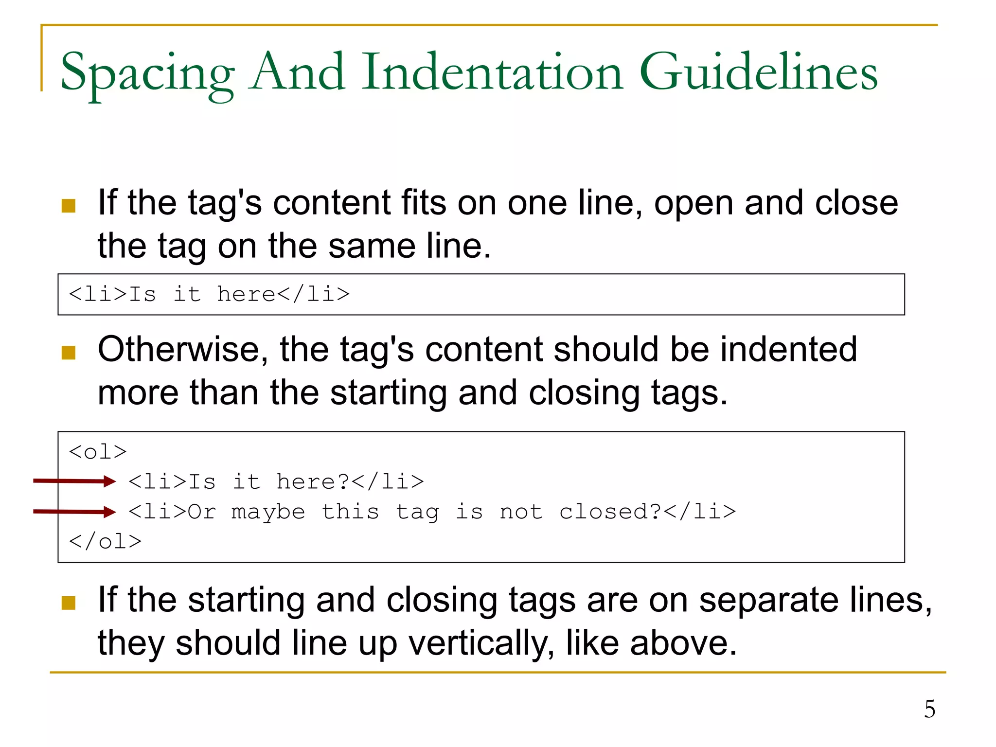 5 Spacing And Indentation Guidelines  If the tag's content fits on one line, open and close the tag on the same line.  Otherwise, the tag's content should be indented more than the starting and closing tags.  If the starting and closing tags are on separate lines, they should line up vertically, like above. <li>Is it here</li> <ol> <li>Is it here?</li> <li>Or maybe this tag is not closed?</li> </ol> 