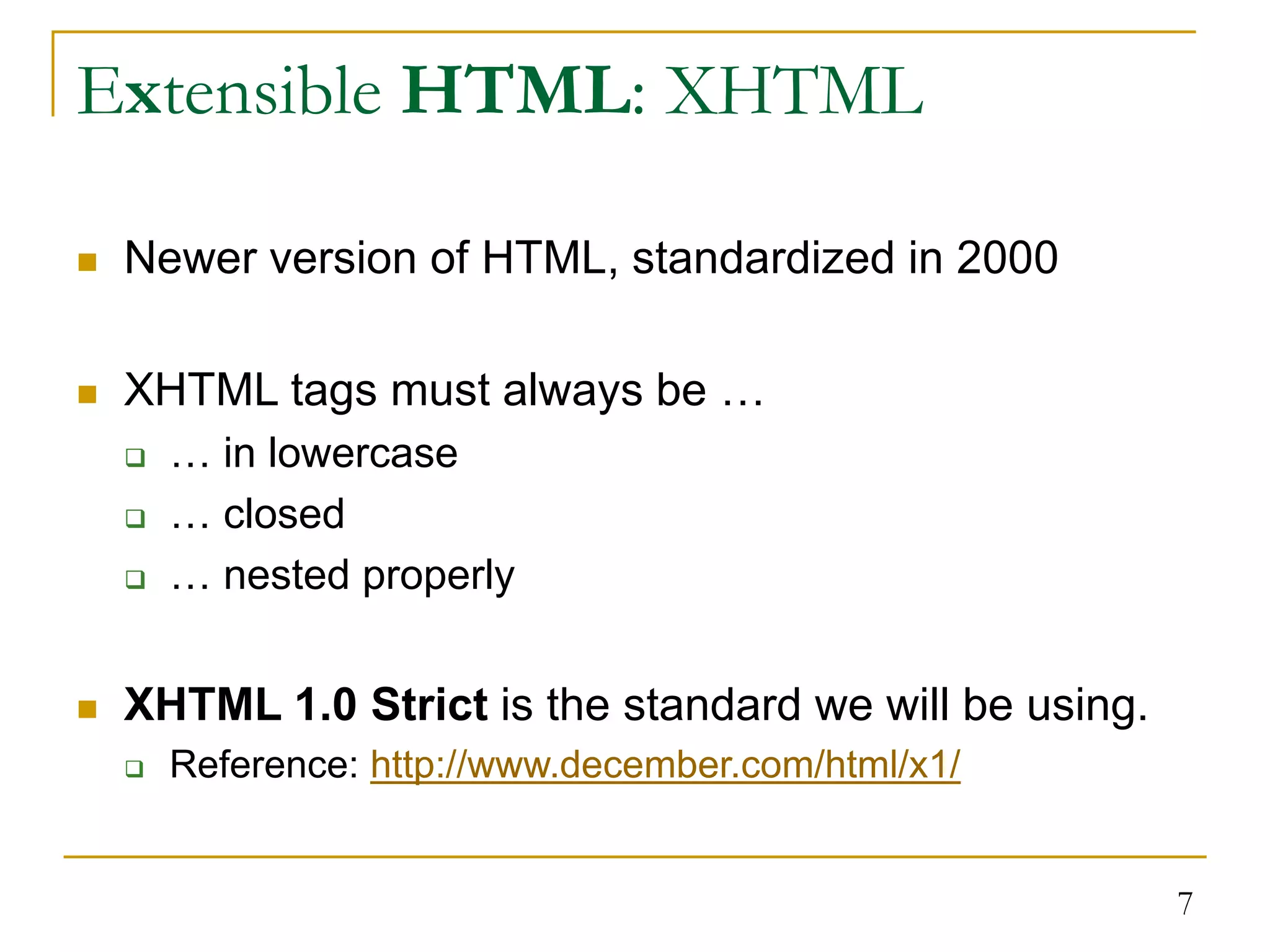 7 Extensible HTML: XHTML  Newer version of HTML, standardized in 2000  XHTML tags must always be …  … in lowercase  … closed  … nested properly  XHTML 1.0 Strict is the standard we will be using.  Reference: http://www.december.com/html/x1/ 