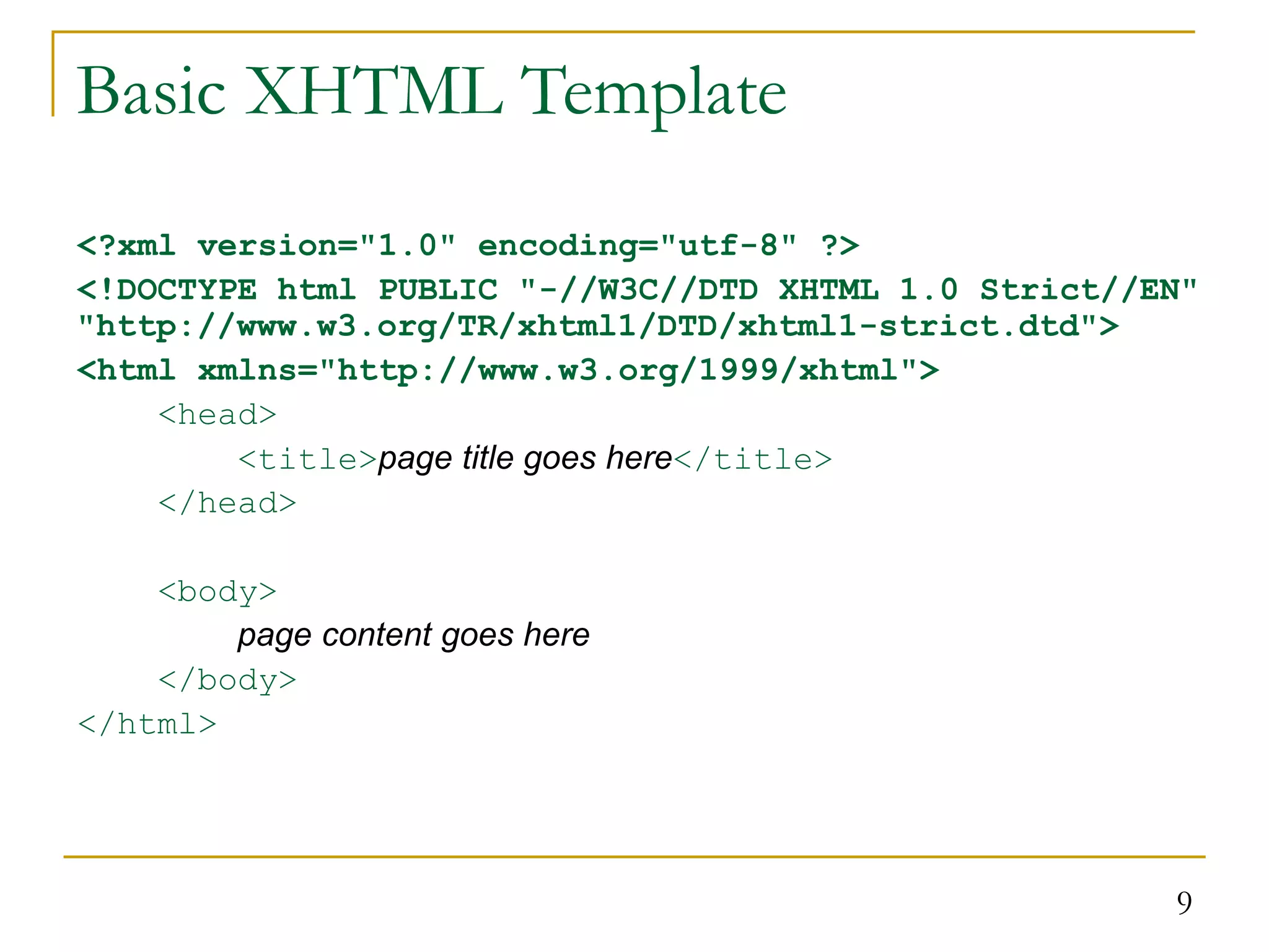 9 Basic XHTML Template <?xml version="1.0" encoding="utf-8" ?> <!DOCTYPE html PUBLIC "-//W3C//DTD XHTML 1.0 Strict//EN" "http://www.w3.org/TR/xhtml1/DTD/xhtml1-strict.dtd"> <html xmlns="http://www.w3.org/1999/xhtml"> <head> <title>page title goes here</title> </head> <body> page content goes here </body> </html> 