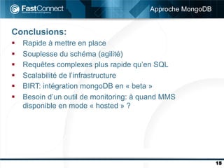 Approche MongoDB


Conclusions:
§    Rapide à mettre en place
§    Souplesse du schéma (agilité)
§    Requêtes complexes plus rapide qu’en SQL
§    Scalabilité de l’infrastructure
§    BIRT: intégration mongoDB en « beta »
§    Besoin d’un outil de monitoring: à quand MMS
      disponible en mode « hosted » ?




                                                             15
 