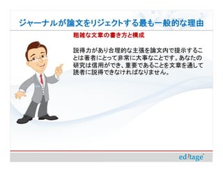 ジャーナルが論文をリジェクトする最も一般的な理由
       粗雑な文章の書き方と構成

       説得力があり合理的な主張を論文内で提示するこ
       とは著者にとって非常に大事なことです。あなたの
       研究は信用ができ、重要であることを文章を通して
       読者に説得できなければなりません。
 