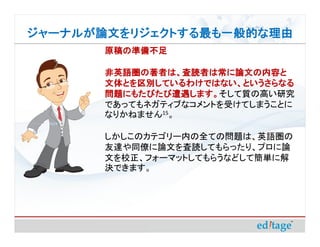 ジャーナルが論文をリジェクトする最も一般的な理由
       原稿の準備不足

       非英語圏の著者は、査読者は常に論文の内容と
       文体とを区別しているわけではない、というさらなる
       問題にもたびたび遭遇します。そして質の高い研究
       問題にもたびたび遭遇します。
       であってもネガティブなコメントを受けてしまうことに
       なりかねません15。

       しかしこのカテゴリー内の全ての問題は、英語圏の
       友達や同僚に論文を査読してもらったり、プロに論
       文を校正、フォーマットしてもらうなどして簡単に解
       決できます。
 