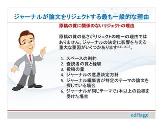 ジャーナルが論文をリジェクトする最も一般的な理由
       原稿の質に関係のないリジェクトの理由

       原稿の質の低さがリジェクトの唯一の理由では
       ありません。ジャーナルの決定に影響を与える
       重大な要因がいくつかあります8,11,16,17。

        1. スペースの制約
        2. 査読者の質と経験
        3. 投稿の量
        4. ジャーナルの意思決定方針
        5. ジャーナル編集者が特定のテーマの論文を
           探している場合
        6. ジャーナルが同じテーマで1本以上の投稿を
           受けた場合
 