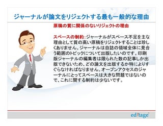 ジャーナルが論文をリジェクトする最も一般的な理由
       原稿の質に関係のないリジェクトの理由

       スペースの制約：ジャーナルがスペース不足を主な
       スペースの制約：
       理由として質の高い原稿をリジェクトすることは珍し
       くありません。ジャーナルは自誌の領域全体に見合
       う範囲のトピックについて出版したいのです。印刷
       版ジャーナルの編集者は限られた数の記事しか出
       版できないため、どの論文を出版するか特によりす
       ぐらなければなりません。オープンアクセスのジャ
       ーナルにとってスペースは大きな問題ではないの
       で、これに関する制約は少ないです。
 