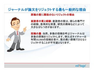 ジャーナルが論文をリジェクトする最も一般的な理由
       原稿の質に関係のないリジェクトの理由

       査読者の質と経験：査読者の質は、彼らの専門で
       査読者の質と経験：
       の経験、教育的な背景、研究の興味などによって
       大きなばらつきがあります。

       投稿の量：当然、多数の投稿を呼ぶジャーナルは
       投稿の量：
       多数の原稿をリジェクトします。例えばネイチャーは
       年間10,000の投稿を受け、質の高い原稿でさえもリ
       ジェクトすることが不可避となります。
 
