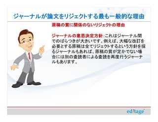 ジャーナルが論文をリジェクトする最も一般的な理由
       原稿の質に関係のないリジェクトの理由

       ジャーナルの意思決定方針：これはジャーナル間
       ジャーナルの意思決定方針：
       でのばらつきが大きいです。例えば、大幅な改訂を
       必要とする原稿は全てリジェクトするという方針を採
       るジャーナルもあれば、原稿の質が定かでない場
       合には別の査読者による査読を再度行うジャーナ
       ルもあります。
 