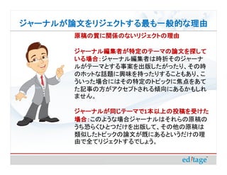 ジャーナルが論文をリジェクトする最も一般的な理由
       原稿の質に関係のないリジェクトの理由

       ジャーナル編集者が特定のテーマの論文を探して
       いる場合：ジャーナル編集者は時折そのジャーナ
       いる場合：
       ルがテーマとする事案を出版したがったり、その時
       のホットな話題に興味を持ったりすることもあり、こ
       ういった場合にはその特定のトピックに焦点をあて
       た記事の方がアクセプトされる傾向にあるかもしれ
       ません。

       ジャーナルが同じテーマで1本以上の投稿を受けた
       ジャーナルが同じテーマで 本以上の投稿を受けた
       場合：このような場合ジャーナルはそれらの原稿の
       場合：
       うち恐らくひとつだけを出版して、その他の原稿は
       類似したトピックの論文が既にあるというだけの理
       由で全てリジェクトするでしょう。
 