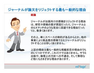 ジャーナルが論文をリジェクトする最も一般的な理由
       結論

       ジャーナルが出版向けの原稿をリジェクトする理由
       は、研究や原稿の質が原因だったり、ジャーナルと
       のミスマッチのような完全に回避できる理由だった
       りと、数多くあります。

       その上、単にスペースの制約があるからとか、他の
       事案により高品質の原稿でさえジャーナルがリジェ
       クトすることは珍しくありません。

       上記の理由は最も一般的な掲載拒否の理由のうち
       のいくつかですが、これだけではありません。サラミ
       出版や、倫理上の方針への不適合、そして剽窃な
       ど他にもさまざまな理由があります。
 