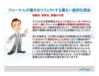 ジャーナルが論文をリジェクトする最も一般的な理由
       独創性、斬新性、意義の欠落

       アメリカの主要新聞社のひとつであるニューヨークタイム
                          ニューヨークタイム
       スは「一般にジャーナル編集者は革新的な新研究の出
         「一般にジャーナル編集者は革新的な新研究の出
       版を好む」という事実を認めました14。学術誌は絶えず刺
       版を好む」
       激的で新鮮な研究を見つけようと虎視眈々としています。

       多くの著者は、なぜ彼らの論文が有意義なのかの説明に
       「これはかつて研究されたことがない」という理由を挙げ
       「これはかつて研究されたことがない」
       る傾向にあります。これでは十分ではありません。研究は
       もっと大局的に道筋を立てる必要があります。例えばそ
       の研究はある医療治療の処置に影響があるかもしれな
       い、または特定の政策協議に関係するおそれがある、も
       しくは従来の理論や信念を変えるなど、なぜその調査が
       重要なのかの具体的な例を挙げるべきです。
 