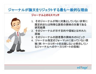 ジャーナルが論文をリジェクトする最も一般的な理由
       ジャーナルとのミスマッチ

       1. そのジャーナルが特に対象としていない非常に
          限定的または特殊な読者の興味の対象である
          研究結果
       2. そのジャーナルが示す目的や領域とは外れた
          原稿
       3. そのジャーナルの読者層の興味外のトピック
       4. ジャーナル指定のフォーマットに従っていない原
          稿（例：ケースリポートを出版しないと明示してい
          るジャーナルへのケースリポートの投稿）
 