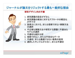 ジャーナルが論文をリジェクトする最も一般的な理由
       研究デザイン内の不備

       1. 研究課題の設定がずさん
       2. 研究課題の解決に対するアプローチの概念化
          が不十分
       3. 説得力に欠ける、または信頼できない実験方法
          の選択
       4. 不正確な実験方法や研究する課題に不適当な
          モデルの選択
       5. 不適切な統計分析
       6. 信頼できない、または不完全なデータ
       7. 不適切、または最適ではない器具の使用
       8. 選択したサンプルが小さい、または不適切
 