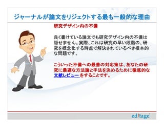 ジャーナルが論文をリジェクトする最も一般的な理由
       研究デザイン内の不備

       良く書けている論文でも研究デザイン内の不備は
       隠せません。実際、これは研究の早い段階の、研
       究を概念化する時点で解決されているべき根本的
       な問題です。

       こういった不備への最善の対応策は、あなたの研
       究に最適な方法論と手法を決めるために徹底的な
       文献レビュー をすることです。
 