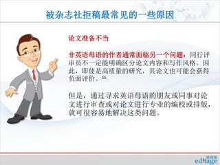 被杂志社拒稿最常见的一些原因

  论文准备不当

  非英语母语的作者通常面临另一个问题：同行评
  审员不一定能明确区分论文内容和写作风格。因
  此，即使是高质量的研究，其论文也可能会获得
  负面评价。15

  但是，通过寻求英语母语的朋友或同事对论
  文进行审查或对论文进行专业的编校或排版，
  就可很容易地解决这类问题。
 