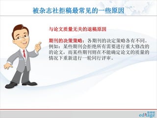 被杂志社拒稿最常见的一些原因

  与论文质量无关的退稿原因

  期刊的决策策略：各期刊的决定策略各有不同。
  例如：某些期刊会拒绝所有需要进行重大修改的
  的论文，而某些期刊则在不能确定论文的质量的
  情况下重新进行一轮同行评审。
 