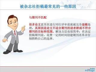 被杂志社拒稿最常见的一些原因

  与期刊不匹配

  很多论文甚至在进行同行评审前就被完全退稿处
  理，其原因是论文不适合期刊的读者群或不符合
  期刊的目标和范围。解决方法也很简单：在决定
  投稿期刊前，花费一定的时间创建期刊名单并仔
  细斟酌自己的选择。
 