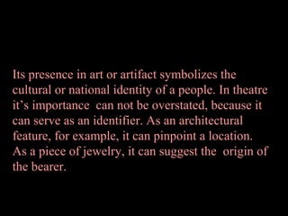 Its presence in art or artifact symbolizes the
cultural or national identity of a people. In theatre
it’s importance can not be overstated, because it
can serve as an identifier. As an architectural
feature, for example, it can pinpoint a location.
As a piece of jewelry, it can suggest the origin of
the bearer.

 