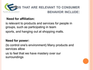 NEEDS THAT ARE RELEVANT TO CONSUMER
BEHAVIOR INCLUDE:
Need for affiliation:
is relevant to products and services for people in
groups, such as participating in team
sports, and hanging out at shopping malls.
Need for power:
(to control one's environment) Many products and
services allow
us to feel that we have mastery over our
surroundings
 