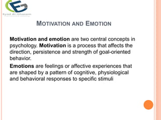 MOTIVATION AND EMOTION
Motivation and emotion are two central concepts in
psychology. Motivation is a process that affects the
direction, persistence and strength of goal-oriented
behavior.
Emotions are feelings or affective experiences that
are shaped by a pattern of cognitive, physiological
and behavioral responses to specific stimuli
 