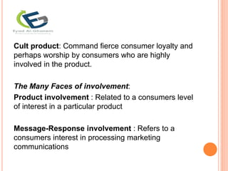 Cult product: Command fierce consumer loyalty and
perhaps worship by consumers who are highly
involved in the product.
The Many Faces of involvement:
Product involvement : Related to a consumers level
of interest in a particular product
Message-Response involvement : Refers to a
consumers interest in processing marketing
communications
 