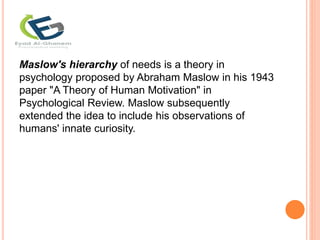 Maslow's hierarchy of needs is a theory in
psychology proposed by Abraham Maslow in his 1943
paper "A Theory of Human Motivation" in
Psychological Review. Maslow subsequently
extended the idea to include his observations of
humans' innate curiosity.
 