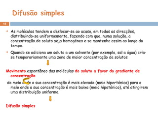Difusão simples
15
 As moléculas tendem a deslocar-se ao acaso, em todas as direcções,
distribuindo-se uniformemente, fazendo com que, numa solução, a
concentração de soluto seja homogénea e se mantenha assim ao longo do
tempo.
 Quando se adiciona um soluto a um solvente (por exemplo, sal a água) cria-
se temporariamente uma zona de maior concentração de solutos
Movimento espontâneo das moléculas do soluto a favor do gradiente de
concentração
do meio onde a sua concentração é mais elevada (meio hipertónico) para o
meio onde a sua concentração é mais baixa (meio hipotónico), até atingirem
uma distribuição uniforme.
Difusão simples
 