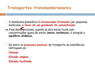 Transportes transmembranares
2
 A membrana plasmática é atravessada livremente por pequenas
moléculas, a favor de um gradiente de concentração
no final deste processo, quando os dois meios ficam com
concentrações iguais de soluto (meios isotónicos), é atingido o
equilíbrio dinâmico.
 De entre os processos passivos de transporte de substâncias
distinguem-se:
• Osmose
• Difusão simples
• Difusão facilitada
 