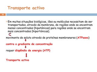 Transporte activo
25
 Em muitas situações biológicas, iões ou moléculas necessitam de ser
transportados, através da membrana, de regiões onde se encontram
menos concentrados (hipotónicas) para regiões onde se encontram
mais concentrados (hipertónicas).
movimento do soluto através de proteínas membranares (ATPases)
contra o gradiente de concentração
requer dispêndio de energia (ATP)
Transporte activo
 