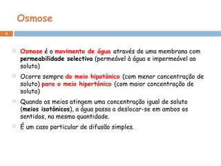 Osmose
4
 Osmose é o movimento de água através de uma membrana com
permeabilidade selectiva (permeável à água e impermeável ao
soluto)
 Ocorre sempre do meio hipotónico (com menor concentração de
soluto) para o meio hipertónico (com maior concentração de
soluto)
 Quando os meios atingem uma concentração igual de soluto
(meios isotónicos), a água passa a deslocar-se em ambos os
sentidos, na mesma quantidade.
 É um caso particular de difusão simples.
 
