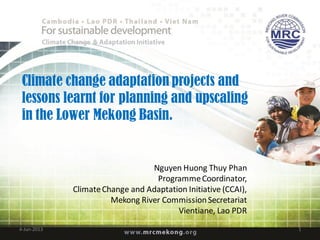 Climate change adaptation projects and
lessons learnt for planning and upscaling
in the Lower Mekong Basin.
Nguyen Huong Thuy Phan
ProgrammeCoordinator,
ClimateChange and Adaptation Initiative (CCAI),
Mekong River CommissionSecretariat
Vientiane, Lao PDR
4-Jun-2013 1
 