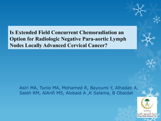 Is Extended Field Concurrent Chemoradiation an
Option for Radiologic Negative Para-aortic Lymph
Nodes Locally Advanced Cervical Cancer?
Asiri MA, Tunio MA, Mohamed R, Bayoumi Y, Alhadab A,
Saleh RM, AlArifi MS, Alobaid A ,K Salama, B Obaidat
 