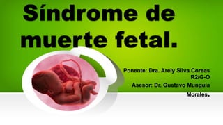 Síndrome de
muerte fetal.
Ponente: Dra. Arely Silva Coreas
R2/G-O
Asesor: Dr. Gustavo Munguía
Morales.
 