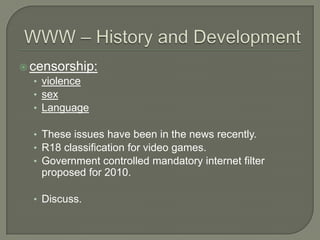 WWW – History and Developmentcensorship:violencesexLanguageThese issues have been in the news recently.R18 classification for video games.Government controlled mandatory internet filter proposed for 2010.Discuss.