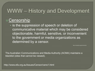WWW – History and DevelopmentCensorshipis the suppression of speech or deletion of communicative material which may be considered objectionable, harmful, sensitive, or inconvenient to the government or media organizations as determined by a censor.http://en.wikipedia.org/wiki/CensorshipThe Australian Communications and Media Authority (ACMA) maintains a blacklist (sites that cannot be viewed).http://www.efa.org.au/Issues/Censor/cens1.html