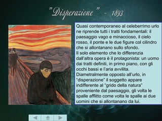 Quasi contemporaneo al celeberrimo urlo
ne riprende tutti i tratti fondamentali: il
paesaggio vago e minaccioso, il cielo
rosso, il ponte e le due figure col cilindro
che si allontanano sullo sfondo.
Il solo elemento che lo differenzia
dall’altra opera è il protagonista: un uomo
dai tratti definiti, in primo piano, con gli
occhi bassi e l’aria avvilita.
Diametralmente opposto all’urlo, in
“disperazione” il soggetto appare
indifferente al “grido della natura”
proveniente dal paesaggio, gli volta le
spalle afflitto come volta le spalle ai due
uomini che si allontanano da lui.
 