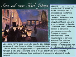 La prima vera opera di
                                                           grande rilievo di Munch: in
                                                           essa è contenuta tutta la
                                                           critica sociale che l’artista
                                                           poteva esprimere.
                                                           La scena rappresenta una
                                                           normale sera in una via
                                                           pricipale di Oslo: il cielo che
                                                           si sta incupendo per la notte,
                                                           i lampioni e le luci delle case
                                                           accese, la borghesia
                                                           Norvegese a passeggio.
                                                           È proprio su questo
                                                           particolare che Munch
                                                           indugia di più: le persone
                                                           sono una fera e propria
                                                           fiumana di gente che si
Le persone hanno facce sconvolte, bianche solo abbozzate con occhi piccoli e
                                                           accalca sul marciapiede; non
inespressivi, come fantasmi; di loro rimangono ben visibilisi vede neanche più la fine.
                                                             solo gli status symbol come
i cappelli. In netta contrapposizione con questi fantasmi borghesi si pone la figura
nera con la tuba che si allontana curva in mezzo alla strada; probabilmente
rappresenta l’autore stesso e il suo sentimento di alienazione alla società che lo
circonda.
 