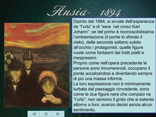 Dipinto del 1894; si avvale dell’esperienza
de “l’urlo” e di “sera nel corso Karl
Johann”: se del primo è riconoscibilissima
l’ambientazione (il ponte lo sfondo il
cielo), della seconda saltano subito
all’occhio i protagonisti, quelle figure
vuote come fantasmi dai tratti piatti e
inespressivi.
Proprio come nell’opera precedente le
persone sono innumerevoli, occupano il
ponte accalcandosi e diventando sempre
di più una massa informe.
La loro espressione non è minimamente
turbata dal paesaggio circostante, sono
come le due figure nere che compaio ne
“l’urlo”: non sentono il grido che si estente
attorno a loro: avanzo decisi senza alcun
sentimento.
 