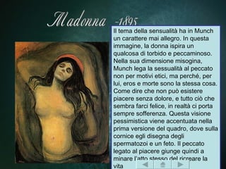 Il tema della sensualità ha in Munch
un carattere mai allegro. In questa
immagine, la donna ispira un
qualcosa di torbido e peccaminoso.
Nella sua dimensione misogina,
Munch lega la sessualità al peccato
non per motivi etici, ma perché, per
lui, eros e morte sono la stessa cosa.
Come dire che non può esistere
piacere senza dolore, e tutto ciò che
sembra farci felice, in realtà ci porta
sempre sofferenza. Questa visione
pessimistica viene accentuata nella
prima versione del quadro, dove sulla
cornice egli disegna degli
spermatozoi e un feto. Il peccato
legato al piacere giunge quindi a
minare l’atto stesso del ricreare la
vita
 