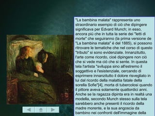 "La bambina malata" rappresenta uno
straordinario esempio di ció che dipingere
significava per Edvard Munch; in esso,
ancora piú che in tutta la serie dei "letti di
morte" che seguiranno (la prima versione de
"La bambina malata" é del 1885), si possono
ritrovare le tematiche che nel corso di questo
"tributo" si sono evidenziate. Innanzitutto,
l'arte come ricordo, cioé dipingere non ció
che si vede ma ció che si sente. In questa
tela l'artista "sviluppa sino all'estremo il
soggettivo e l'esistenziale, cercando di
esprimere innanzitutto il dolore risvegliato in
lui dal ricordo della malattia fatale della
sorella Sofie"[4], morta di tubercolosi quando
il pittore aveva solamente quattordici anni.
Anche se la ragazza dipinta era in realtá una
modella, secondo Munch stesso sulla tela
sarebbero anche presenti il ricordo della
madre morente, e la sua angoscia da
bambino nei confronti dell'immagine della
 