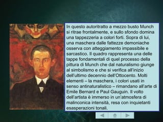 In questo autoritratto a mezzo busto Munch
si ritrae frontalmente, e sullo sfondo domina
una tappezzeria a colori forti. Sopra di lui,
una maschera dalle fattezze demoniache
osserva con atteggiamento impassibile e
sarcastico. Il quadro rappresenta una delle
tappe fondamentali di quel processo della
pittura di Munch che dal naturalismo giunge
al simbolismo e che si verifica all’inizio
dell’ultimo decennio dell’Ottocento. Molti
elementi – la maschera, i colori usati in
senso antinaturalistico – rimandano all’arte di
Emile Bernard e Paul Gauguin. Il volto
dell’artista è immerso in un’atmosfera di
malinconica intensità, resa con inquietanti
esasperazioni tonali.
 